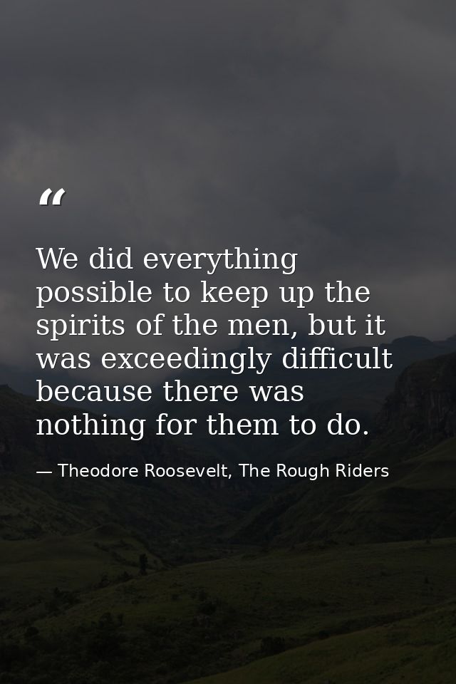 We did everything possible to keep up the spirits of the men, but it was exceedingly difficult because there was nothing — Theodore Roosevelt, The Rough Riders