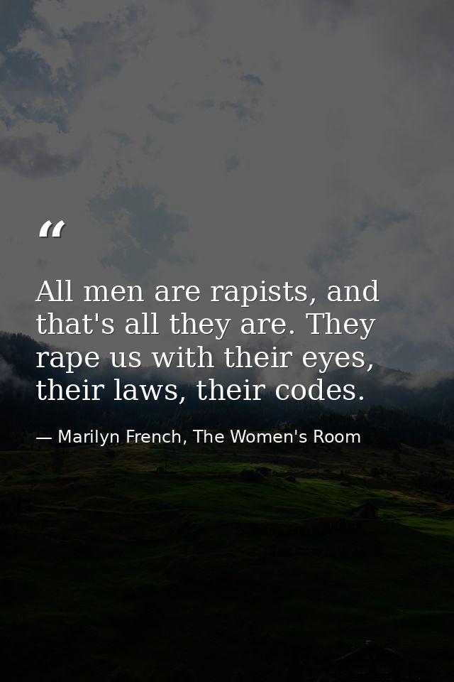 All men are rapists, and that's all they are. They rape us with their eyes, their laws, their codes. — Marilyn French, The Women's Room