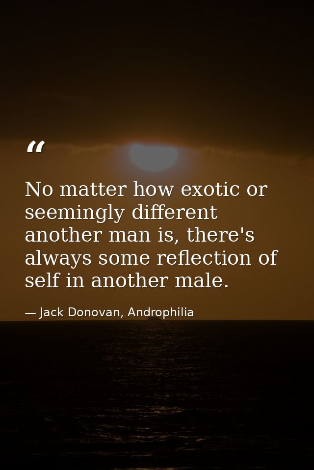 No matter how exotic or seemingly different another man is, there's always some reflection of self in another male. — Jack Donovan, Androphilia