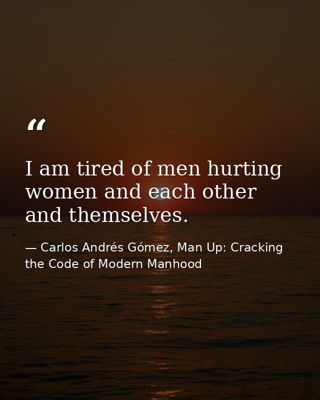 I am tired of men hurting women and each other and themselves. — Carlos Andrés Gómez, Man Up: Cracking the Code of Modern Manhood