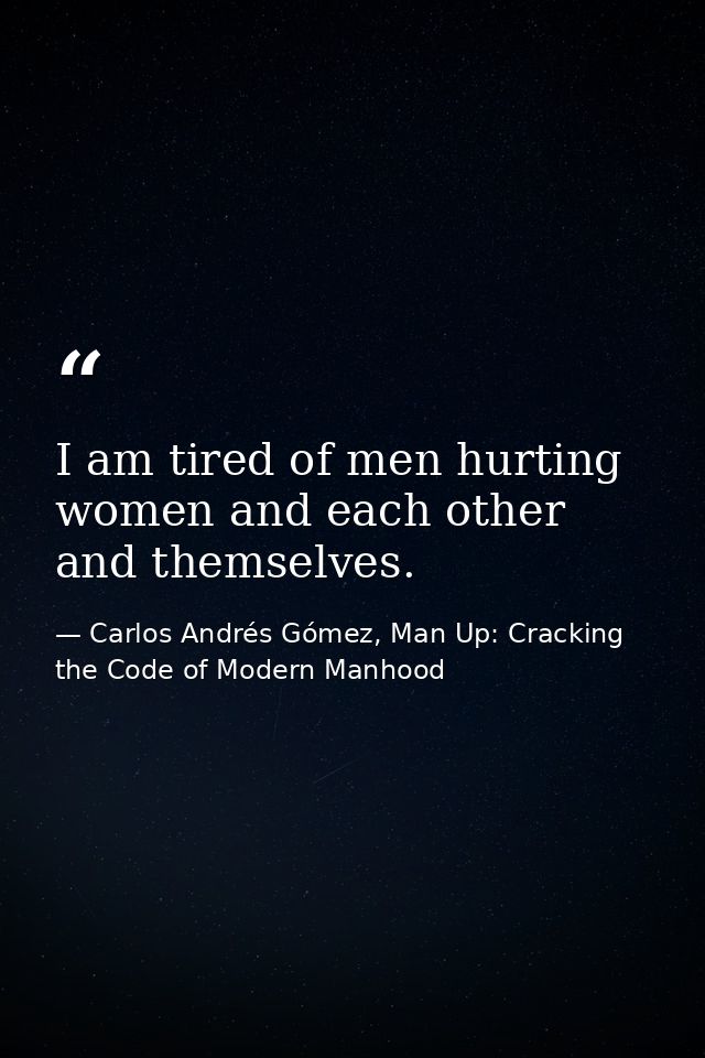 I am tired of men hurting women and each other and themselves. — Carlos Andrés Gómez, Man Up: Cracking the Code of Modern Manhood