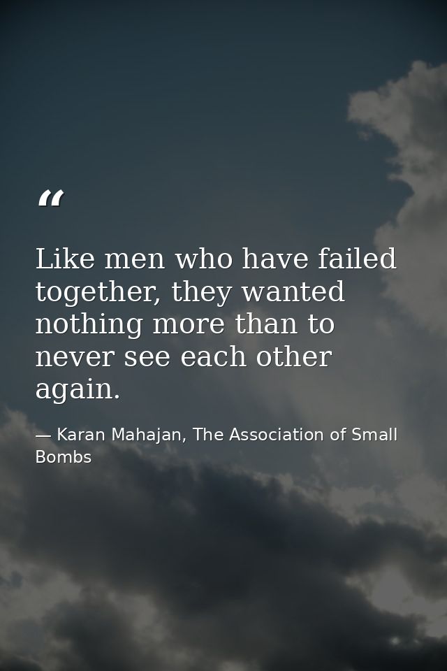 Like men who have failed together, they wanted nothing more than to never see each other again. — Karan Mahajan, The Association of Small Bombs