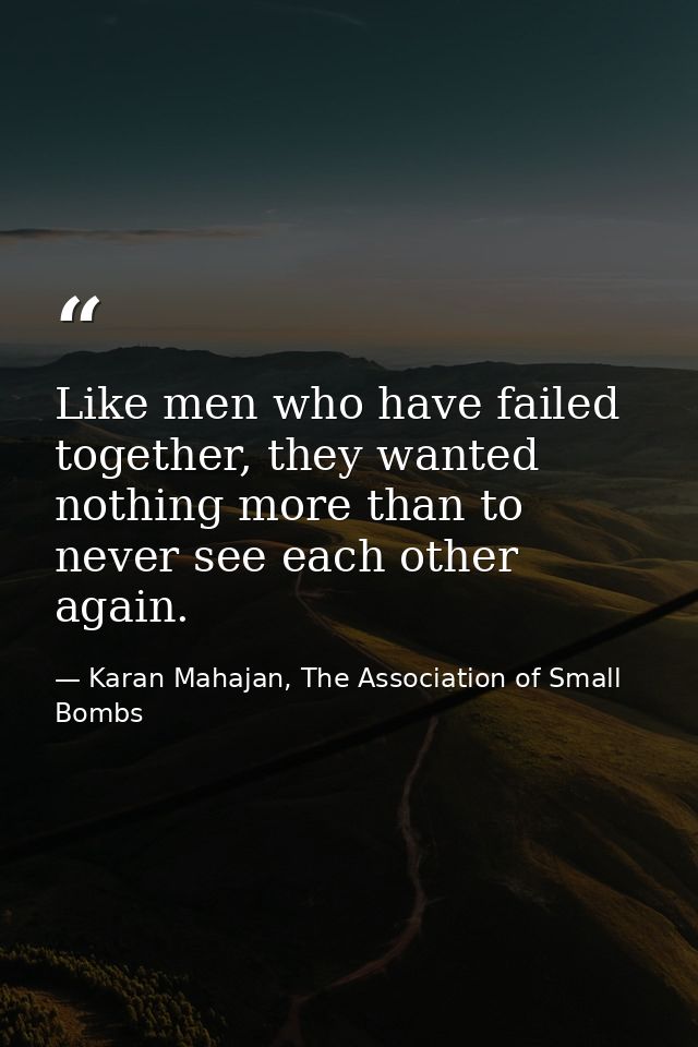 Like men who have failed together, they wanted nothing more than to never see each other again. — Karan Mahajan, The Association of Small Bombs