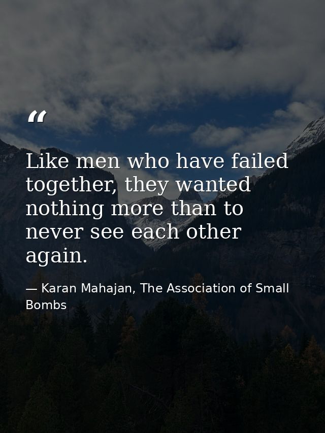 Like men who have failed together, they wanted nothing more than to never see each other again. — Karan Mahajan, The Association of Small Bombs