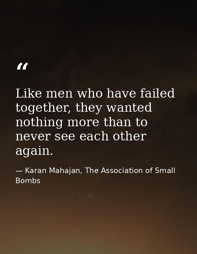 Like men who have failed together, they wanted nothing more than to never see each other again. — Karan Mahajan, The Association of Small Bombs