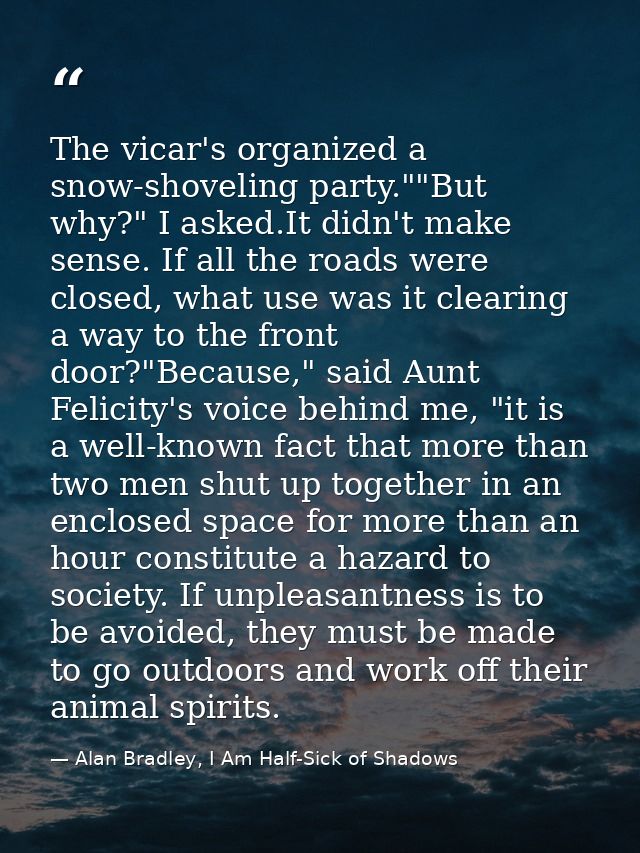 The vicar's organized a snow-shoveling party.""But why?" I asked.It didn't make sense. If all the roads were closed, wha — Alan Bradley, I Am Half-Sick of Shadows