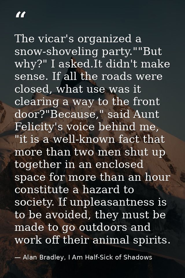 The vicar's organized a snow-shoveling party.""But why?" I asked.It didn't make sense. If all the roads were closed, wha — Alan Bradley, I Am Half-Sick of Shadows