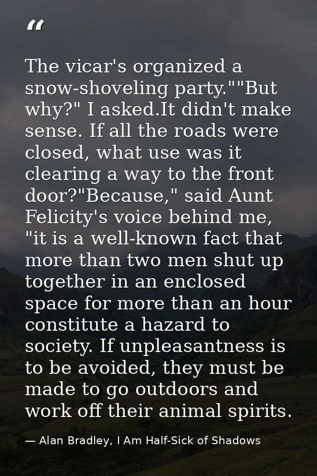 The vicar's organized a snow-shoveling party.""But why?" I asked.It didn't make sense. If all the roads were closed, wha — Alan Bradley, I Am Half-Sick of Shadows