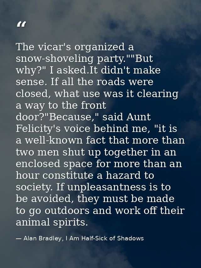 The vicar's organized a snow-shoveling party.""But why?" I asked.It didn't make sense. If all the roads were closed, wha — Alan Bradley, I Am Half-Sick of Shadows