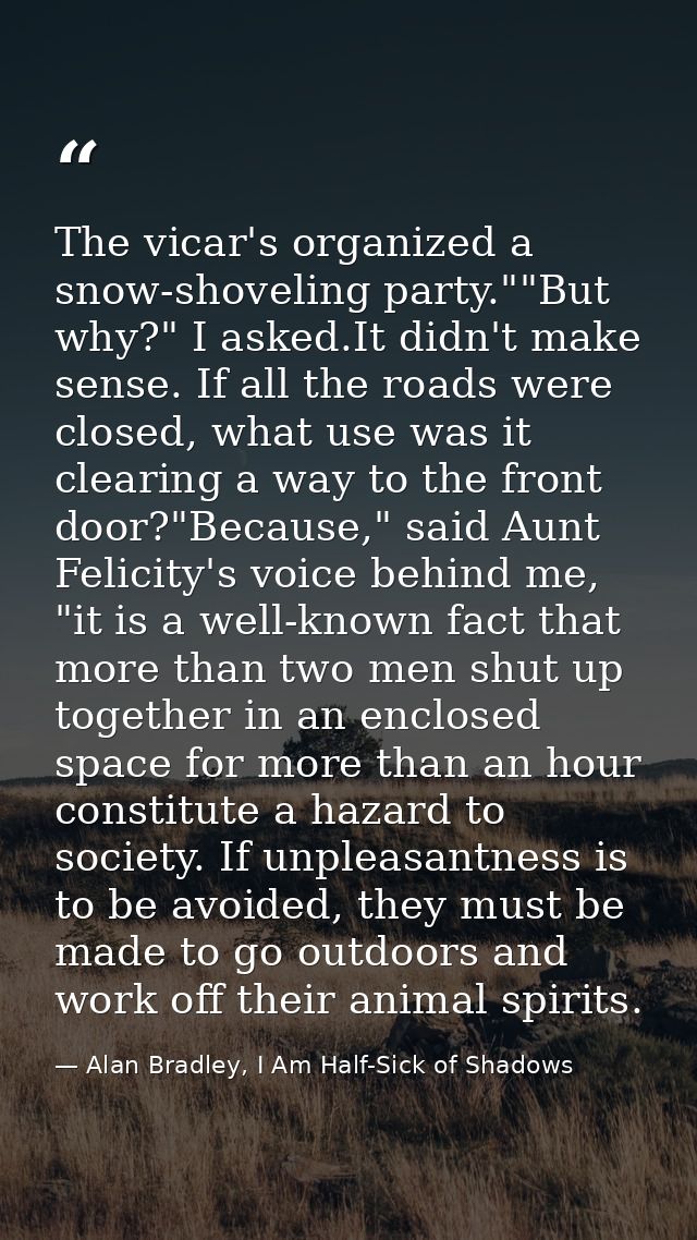 The vicar's organized a snow-shoveling party.""But why?" I asked.It didn't make sense. If all the roads were closed, wha — Alan Bradley, I Am Half-Sick of Shadows