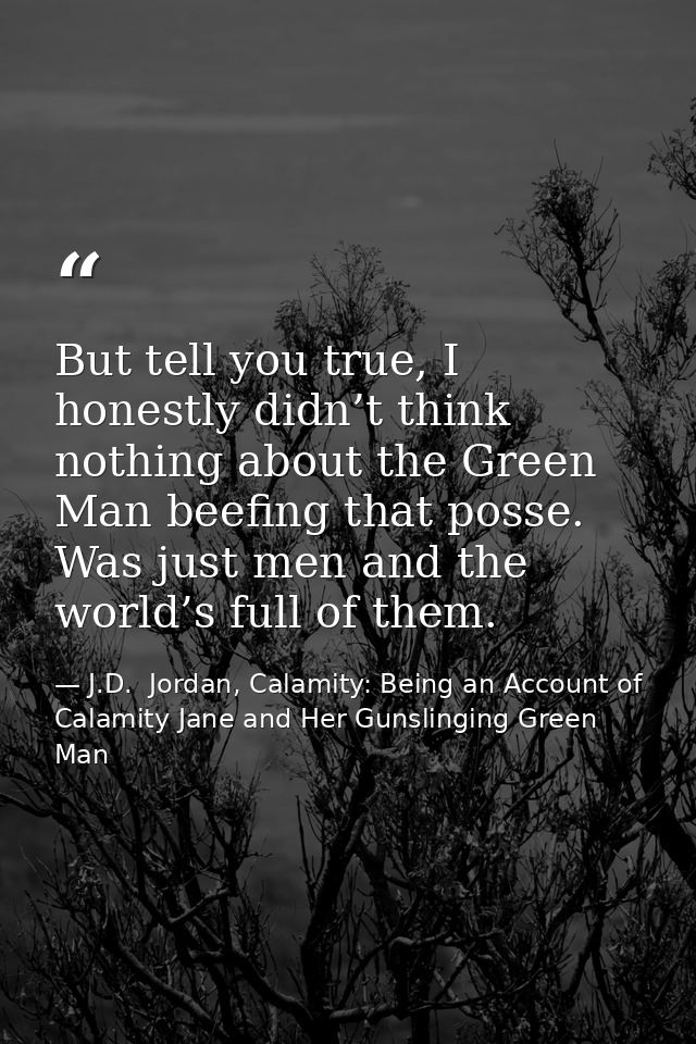 But tell you true, I honestly didn’t think nothing about the Green Man beefing that posse. Was just men and the world’s  — J.D.  Jordan, Calamity: Being an Account of Calamity Jane and Her Gunslinging Green Man
