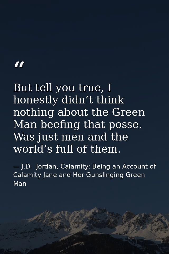 But tell you true, I honestly didn’t think nothing about the Green Man beefing that posse. Was just men and the world’s  — J.D.  Jordan, Calamity: Being an Account of Calamity Jane and Her Gunslinging Green Man
