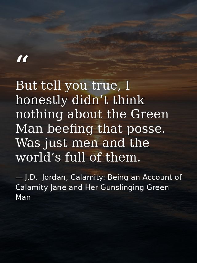 But tell you true, I honestly didn’t think nothing about the Green Man beefing that posse. Was just men and the world’s  — J.D.  Jordan, Calamity: Being an Account of Calamity Jane and Her Gunslinging Green Man