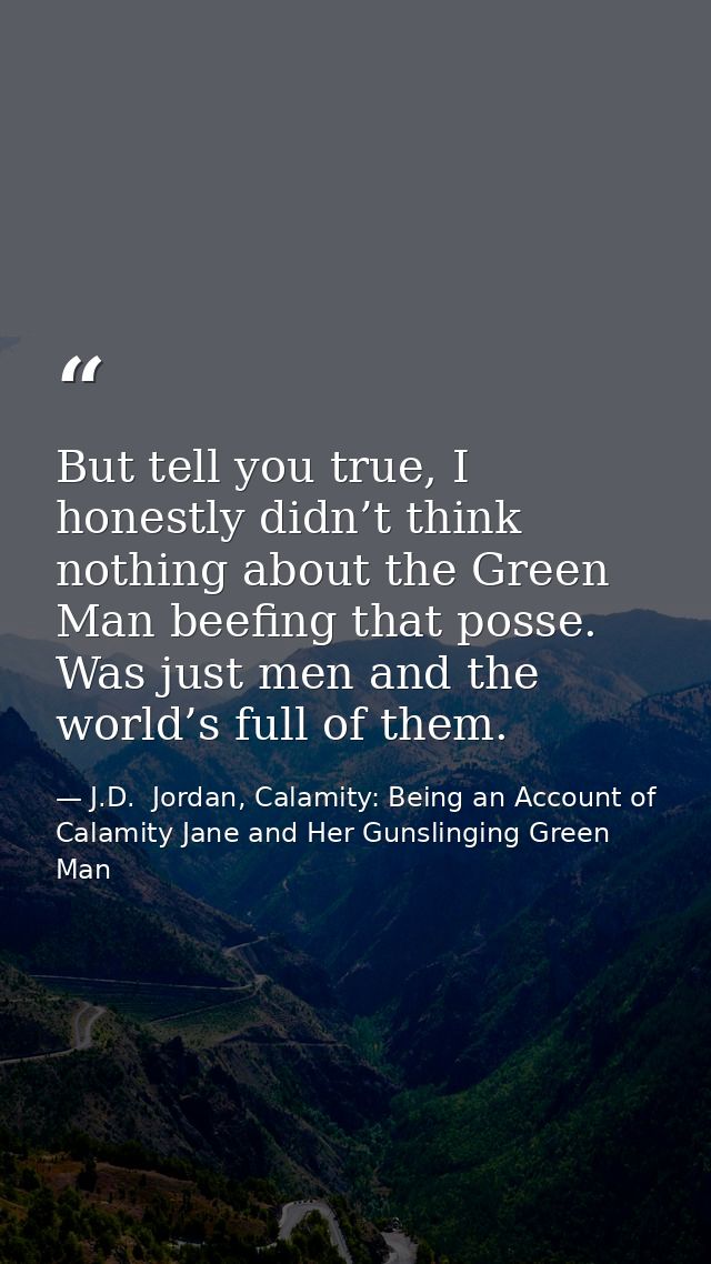 But tell you true, I honestly didn’t think nothing about the Green Man beefing that posse. Was just men and the world’s  — J.D.  Jordan, Calamity: Being an Account of Calamity Jane and Her Gunslinging Green Man