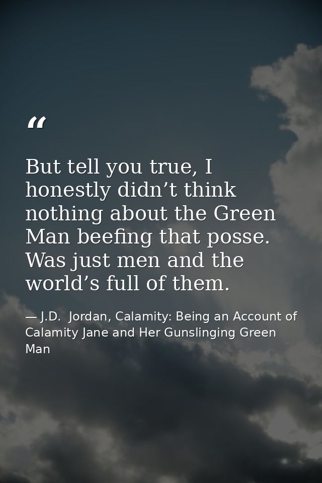 But tell you true, I honestly didn’t think nothing about the Green Man beefing that posse. Was just men and the world’s  — J.D.  Jordan, Calamity: Being an Account of Calamity Jane and Her Gunslinging Green Man