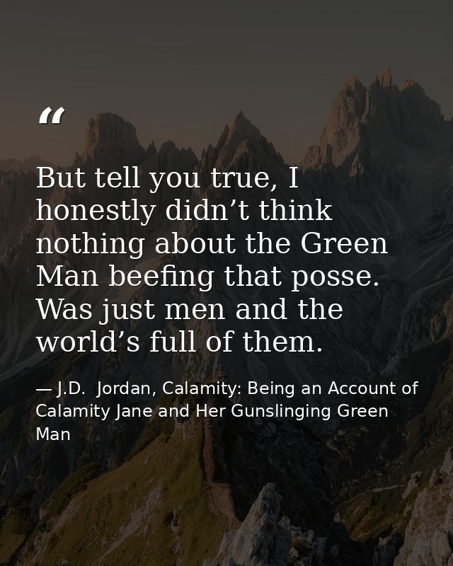 But tell you true, I honestly didn’t think nothing about the Green Man beefing that posse. Was just men and the world’s  — J.D.  Jordan, Calamity: Being an Account of Calamity Jane and Her Gunslinging Green Man