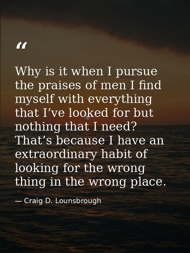 Why is it when I pursue the praises of men I find myself with everything that I’ve looked for but nothing that I need? T — Craig D. Lounsbrough