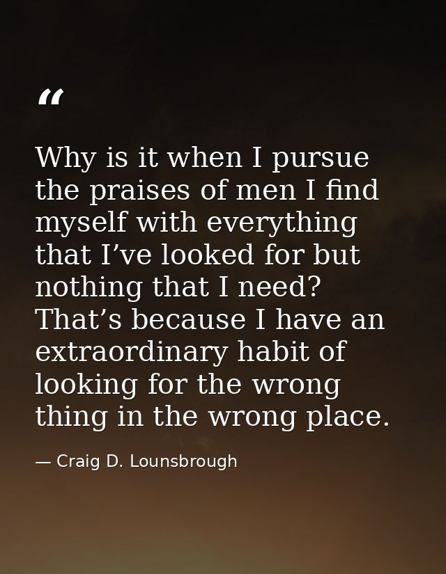 Why is it when I pursue the praises of men I find myself with everything that I’ve looked for but nothing that I need? T — Craig D. Lounsbrough