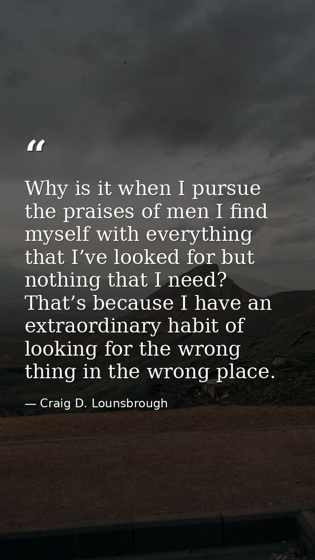 Why is it when I pursue the praises of men I find myself with everything that I’ve looked for but nothing that I need? T — Craig D. Lounsbrough