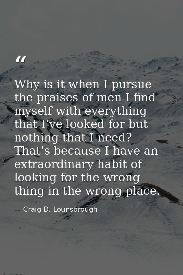 Why is it when I pursue the praises of men I find myself with everything that I’ve looked for but nothing that I need? T — Craig D. Lounsbrough