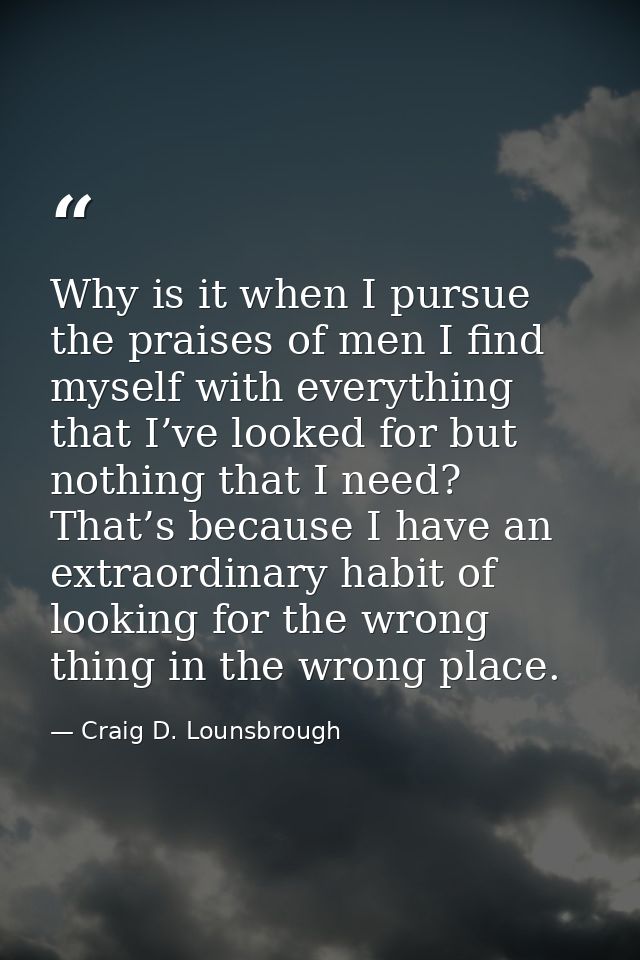 Why is it when I pursue the praises of men I find myself with everything that I’ve looked for but nothing that I need? T — Craig D. Lounsbrough
