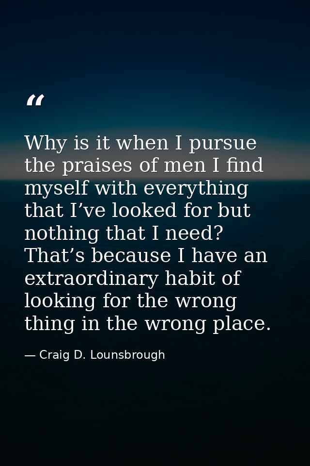 Why is it when I pursue the praises of men I find myself with everything that I’ve looked for but nothing that I need? T — Craig D. Lounsbrough