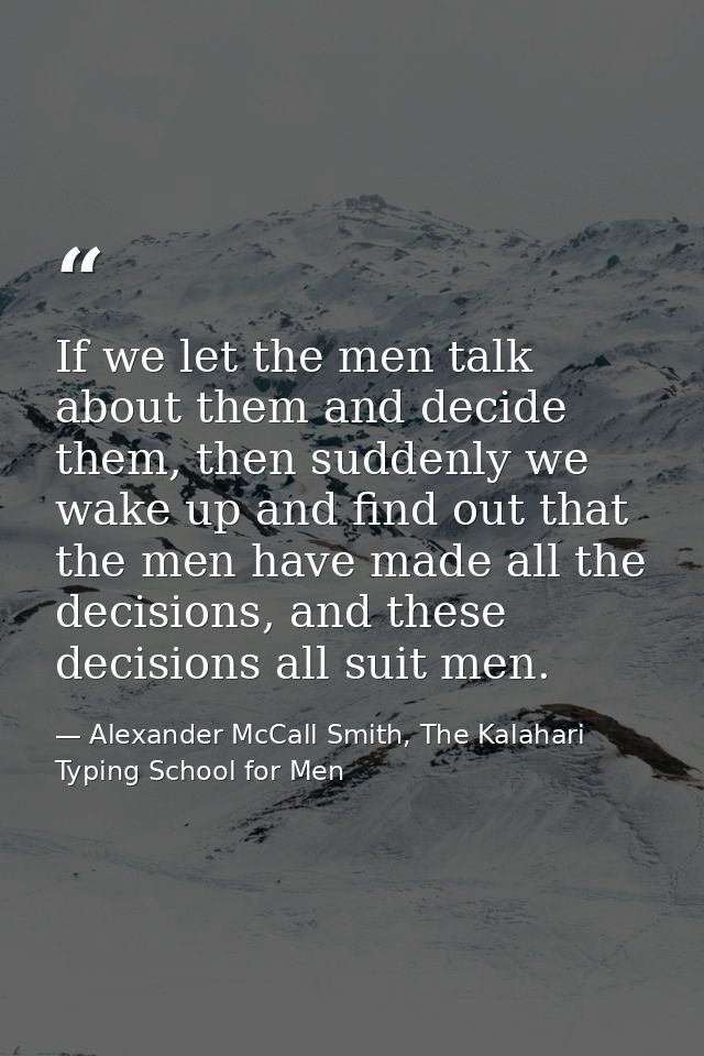 If we let the men talk about them and decide them, then suddenly we wake up and find out that the men have made all the  — Alexander McCall Smith, The Kalahari Typing School for Men