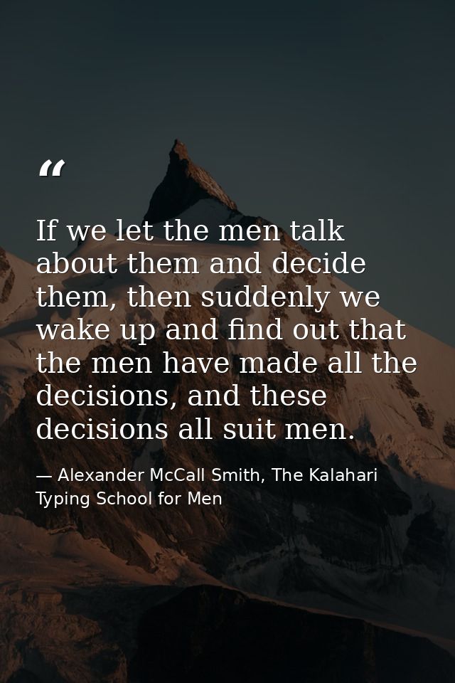 If we let the men talk about them and decide them, then suddenly we wake up and find out that the men have made all the  — Alexander McCall Smith, The Kalahari Typing School for Men