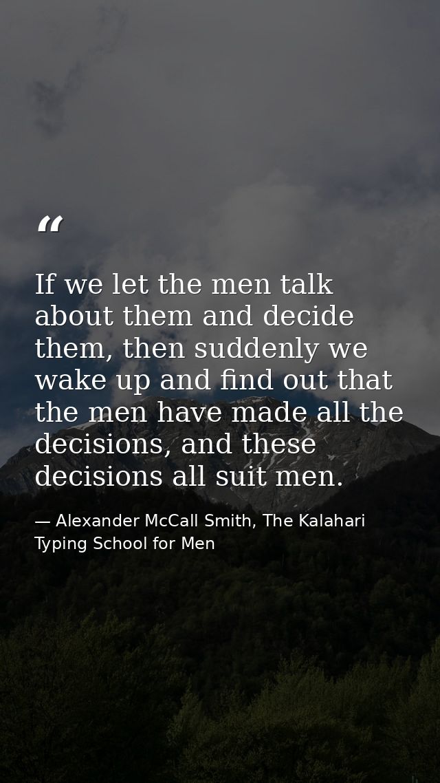 If we let the men talk about them and decide them, then suddenly we wake up and find out that the men have made all the  — Alexander McCall Smith, The Kalahari Typing School for Men