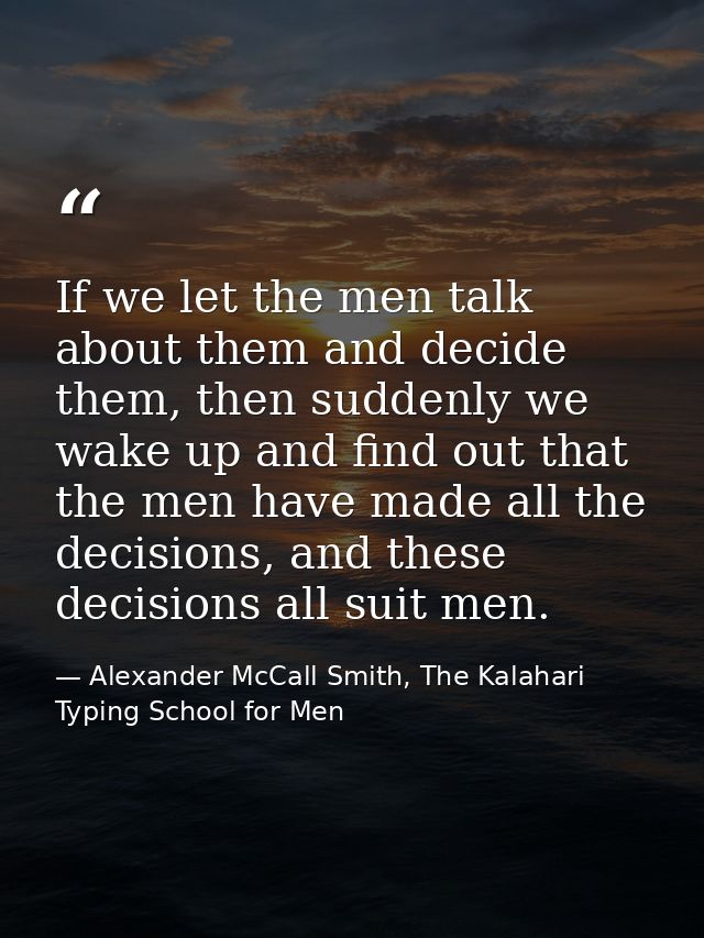 If we let the men talk about them and decide them, then suddenly we wake up and find out that the men have made all the  — Alexander McCall Smith, The Kalahari Typing School for Men