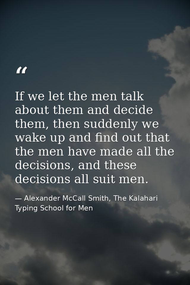 If we let the men talk about them and decide them, then suddenly we wake up and find out that the men have made all the  — Alexander McCall Smith, The Kalahari Typing School for Men