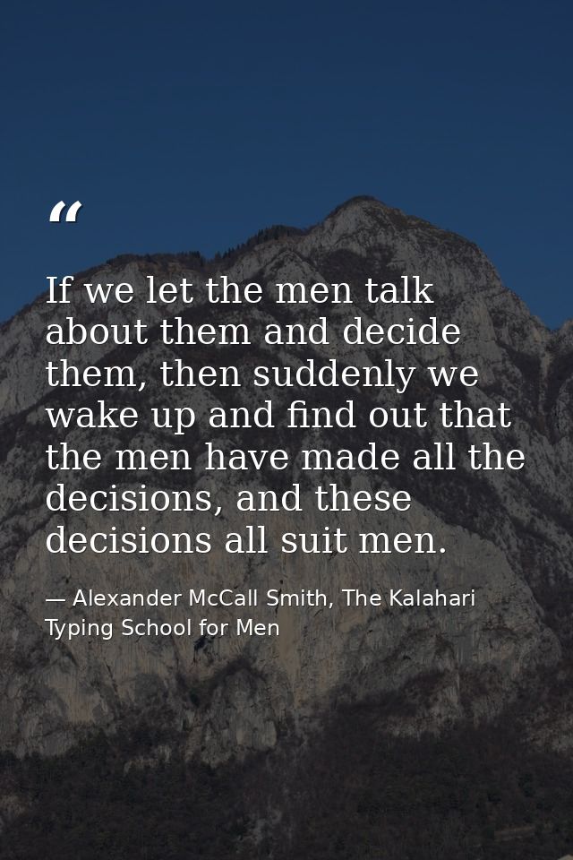 If we let the men talk about them and decide them, then suddenly we wake up and find out that the men have made all the  — Alexander McCall Smith, The Kalahari Typing School for Men