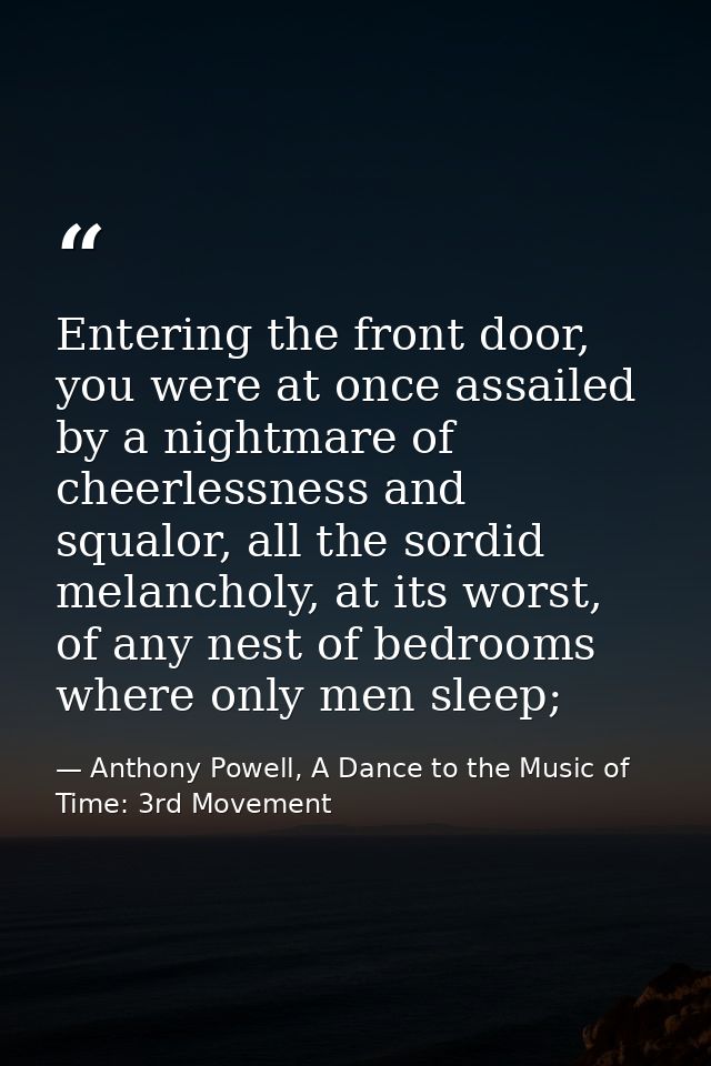 Entering the front door, you were at once assailed by a nightmare of cheerlessness and squalor, all the sordid melanchol — Anthony Powell, A Dance to the Music of Time: 3rd Movement