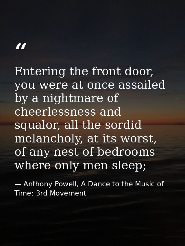 Entering the front door, you were at once assailed by a nightmare of cheerlessness and squalor, all the sordid melanchol — Anthony Powell, A Dance to the Music of Time: 3rd Movement