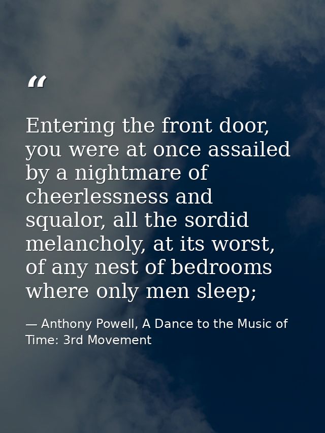 Entering the front door, you were at once assailed by a nightmare of cheerlessness and squalor, all the sordid melanchol — Anthony Powell, A Dance to the Music of Time: 3rd Movement