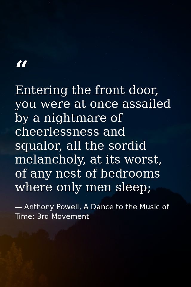 Entering the front door, you were at once assailed by a nightmare of cheerlessness and squalor, all the sordid melanchol — Anthony Powell, A Dance to the Music of Time: 3rd Movement