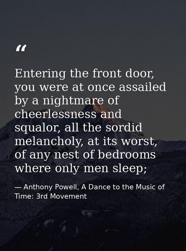 Entering the front door, you were at once assailed by a nightmare of cheerlessness and squalor, all the sordid melanchol — Anthony Powell, A Dance to the Music of Time: 3rd Movement
