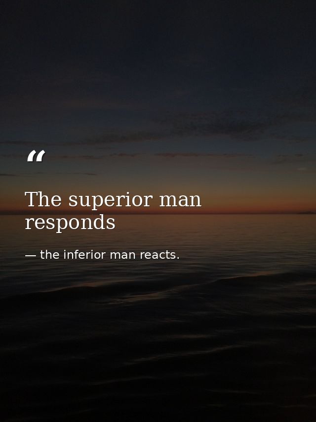 The superior man responds — the inferior man reacts.