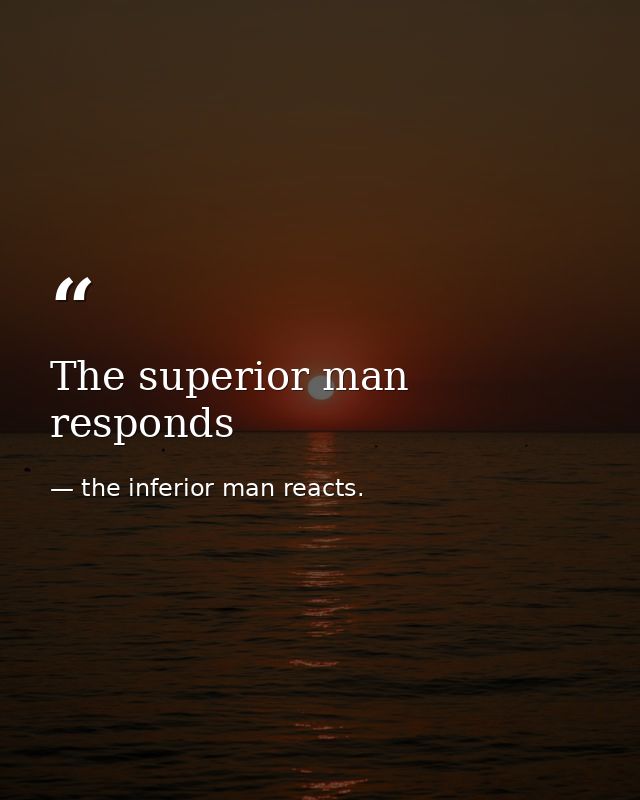 The superior man responds — the inferior man reacts.