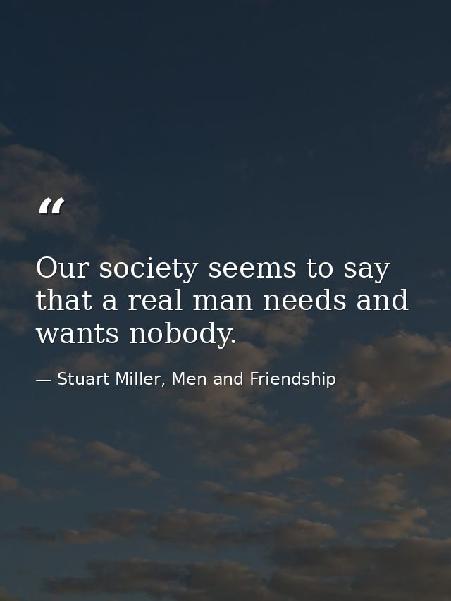 Our society seems to say that a real man needs and wants nobody. — Stuart Miller, Men and Friendship