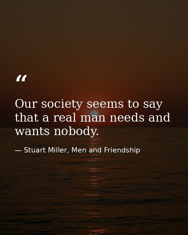 Our society seems to say that a real man needs and wants nobody. — Stuart Miller, Men and Friendship