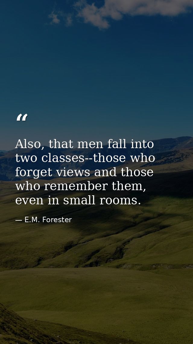 Also, that men fall into two classes--those who forget views and those who remember them, even in small rooms. — E.M. Forester