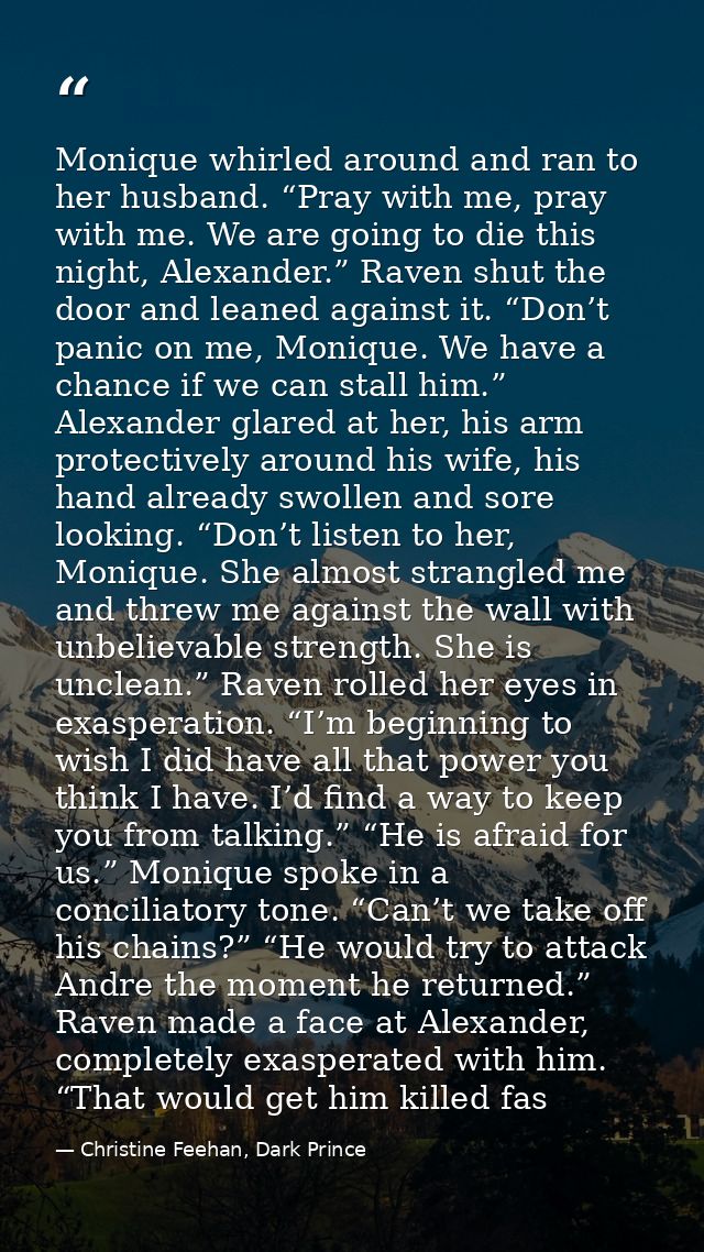 Monique whirled around and ran to her husband. “Pray with me, pray with me. We are going to die this night, Alexander.”  — Christine Feehan, Dark Prince