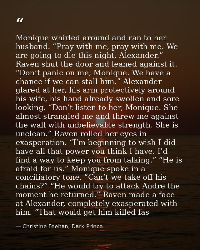 Monique whirled around and ran to her husband. “Pray with me, pray with me. We are going to die this night, Alexander.”  — Christine Feehan, Dark Prince
