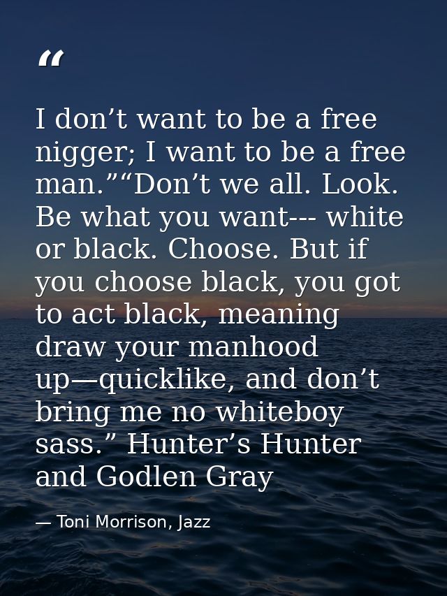 I don’t want to be a free nigger; I want to be a free man.”“Don’t we all. Look. Be what you want--- white or black. Choo — Toni Morrison, Jazz
