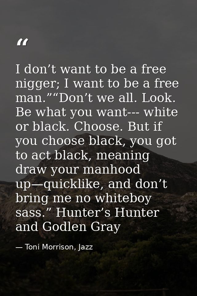 I don’t want to be a free nigger; I want to be a free man.”“Don’t we all. Look. Be what you want--- white or black. Choo — Toni Morrison, Jazz