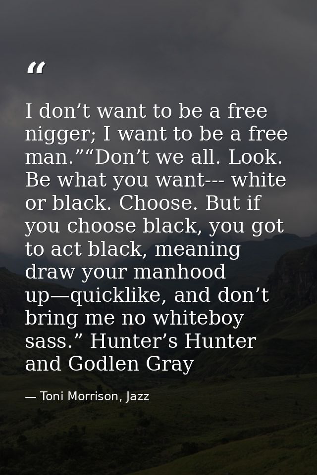 I don’t want to be a free nigger; I want to be a free man.”“Don’t we all. Look. Be what you want--- white or black. Choo — Toni Morrison, Jazz
