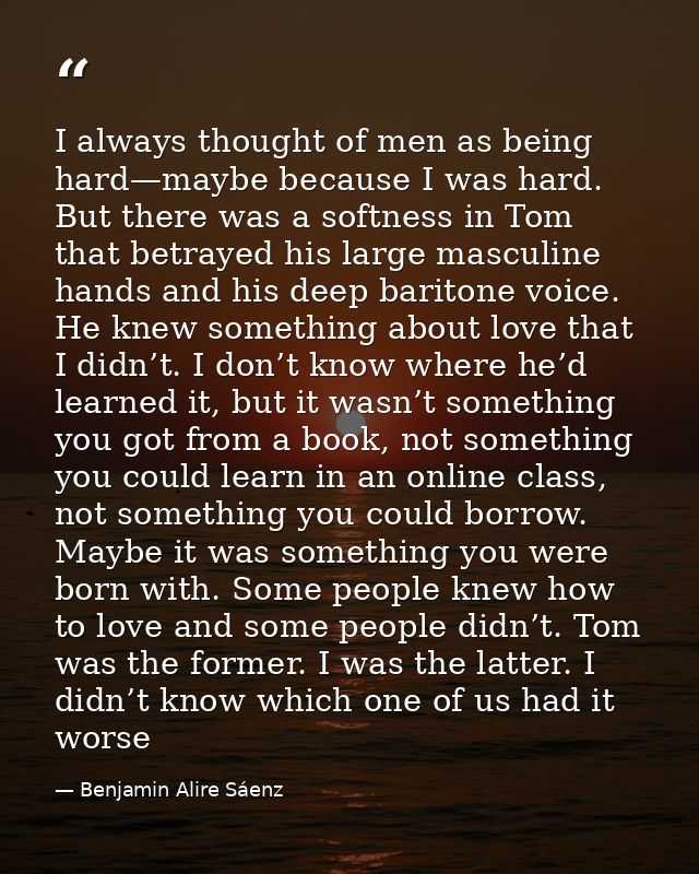I always thought of men as being hard—maybe because I was hard. But there was a softness in Tom that betrayed his large  — Benjamin Alire Sáenz