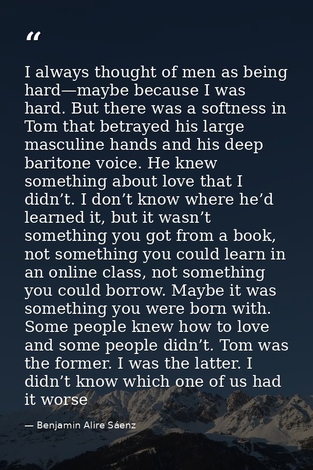I always thought of men as being hard—maybe because I was hard. But there was a softness in Tom that betrayed his large  — Benjamin Alire Sáenz