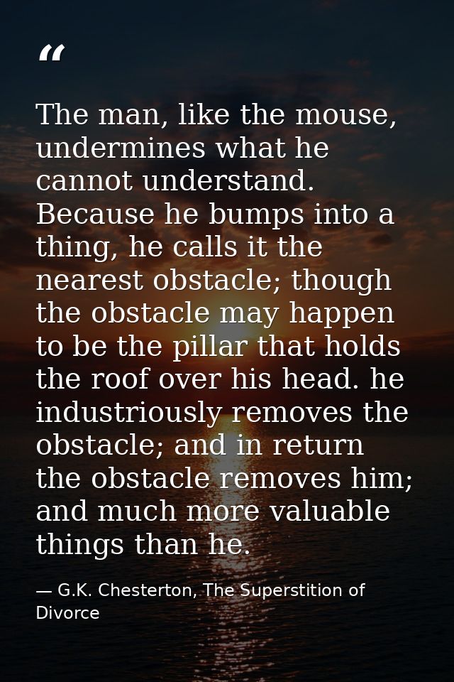 The man, like the mouse, undermines what he cannot understand. Because he bumps into a thing, he calls it the nearest ob — G.K. Chesterton, The Superstition of Divorce